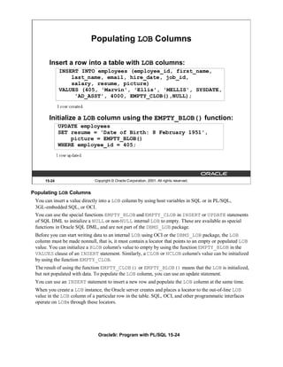 Populating LOB Columns

       Insert a row into a table with LOB columns:
             INSERT INTO employees (employee_id, first_name,
                 last_name, email, hire_date, job_id,
                 salary, resume, picture)
             VALUES (405, 'Marvin', 'Ellis', 'MELLIS', SYSDATE,
                  'AD_ASST', 4000, EMPTY_CLOB(),NULL);



       Initialize a LOB column using the EMPTY_BLOB() function:
             UPDATE employees
             SET resume = 'Date of Birth: 8 February 1951',
                 picture = EMPTY_BLOB()
             WHERE employee_id = 405;




     15-24                    Copyright © Oracle Corporation, 2001. All rights reserved.


Populating LOB Columns
 You can insert a value directly into a LOB column by using host variables in SQL or in PL/SQL,
 3GL-embedded SQL, or OCI.
 You can use the special functions EMPTY_BLOB and EMPTY_CLOB in INSERT or UPDATE statements
 of SQL DML to initialize a NULL or non-NULL internal LOB to empty. These are available as special
 functions in Oracle SQL DML, and are not part of the DBMS_LOB package.
 Before you can start writing data to an internal LOB using OCI or the DBMS_LOB package, the LOB
 column must be made nonnull, that is, it must contain a locator that points to an empty or populated LOB
 value. You can initialize a BLOB column's value to empty by using the function EMPTY_BLOB in the
 VALUES clause of an INSERT statement. Similarly, a CLOB or NCLOB column's value can be initialized
 by using the function EMPTY_CLOB.
 The result of using the function EMPTY_CLOB() or EMPTY_BLOB() means that the LOB is initialized,
 but not populated with data. To populate the LOB column, you can use an update statement.
 You can use an INSERT statement to insert a new row and populate the LOB column at the same time.
 When you create a LOB instance, the Oracle server creates and places a locator to the out-of-line LOB
 value in the LOB column of a particular row in the table. SQL, OCI, and other programmatic interfaces
 operate on LOBs through these locators.




                                Oracle9i: Program with PL/SQL 15-24
 