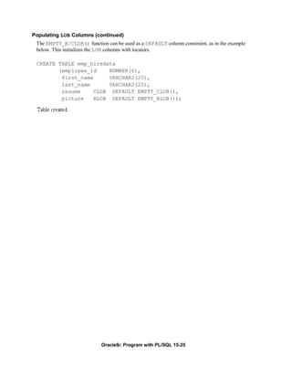 Populating LOB Columns (continued)
 The EMPTY_B/CLOB() function can be used as a DEFAULT column constraint, as in the example
 below. This initializes the LOB columns with locators.

 CREATE TABLE emp_hiredata
        (employee_id    NUMBER(6),
         first_name     VARCHAR2(20),
         last_name      VARCHAR2(25),
         resume    CLOB DEFAULT EMPTY_CLOB(),
         picture   BLOB DEFAULT EMPTY_BLOB());




                            Oracle9i: Program with PL/SQL 15-25
 