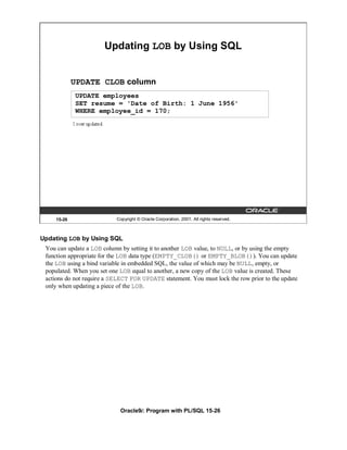 Updating LOB by Using SQL


            UPDATE CLOB column
            UPDATE employees
            SET resume = 'Date of Birth: 1 June 1956'
            WHERE employee_id = 170;




    15-26                  Copyright © Oracle Corporation, 2001. All rights reserved.



Updating LOB by Using SQL
 You can update a LOB column by setting it to another LOB value, to NULL, or by using the empty
 function appropriate for the LOB data type (EMPTY_CLOB() or EMPTY_BLOB()). You can update
 the LOB using a bind variable in embedded SQL, the value of which may be NULL, empty, or
 populated. When you set one LOB equal to another, a new copy of the LOB value is created. These
 actions do not require a SELECT FOR UPDATE statement. You must lock the row prior to the update
 only when updating a piece of the LOB.




                             Oracle9i: Program with PL/SQL 15-26
 