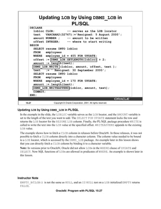 Updating LOB by Using DBMS_LOB in
                              PL/SQL
         DECLARE
           lobloc CLOB;        -- serves as the LOB locator
           text    VARCHAR2(32767):='Resigned: 5 August 2000';
           amount NUMBER ;     -- amount to be written
           offset INTEGER;     -- where to start writing
         BEGIN
           SELECT resume INTO lobloc
           FROM    employees
           WHERE employee_id = 405 FOR UPDATE;
           offset := DBMS_LOB.GETLENGTH(lobloc) + 2;
           amount := length(text);
           DBMS_LOB.WRITE (lobloc, amount, offset, text );
           text    := ' Resigned: 30 September 2000';
           SELECT resume INTO lobloc
           FROM    employees
           WHERE employee_id = 170 FOR UPDATE;
           amount := length(text);
           DBMS_LOB.WRITEAPPEND(lobloc, amount, text);
           COMMIT;
         END;

      15-27                   Copyright © Oracle Corporation, 2001. All rights reserved.


Updating LOB by Using DBMS_LOB in PL/SQL
 In the example in the slide, the LOBLOC variable serves as the LOB locator, and the AMOUNT variable is
 set to the length of the text you want to add. The SELECT FOR UPDATE statement locks the row and
 returns the LOB locator for the RESUME LOB column. Finally, the PL/SQL package procedure WRITE is
 called to write the text into the LOB value at the specified offset. WRITEAPPEND appends to the existing
 LOB value.
 The example shows how to fetch a CLOB column in releases before Oracle9i. In those releases, it was not
 possible to fetch a CLOB column directly into a character column. The column value needed to be bound
 to a LOB locator, which is accessed by the DBMS_LOB package. An example later in this lesson shows
 that you can directly fetch a CLOB column by binding it to a character variable.
 Note: In versions prior to Oracle9i, Oracle did not allow LOBs in the WHERE clause of UPDATE and
 SELECT. Now SQL functions of LOBs are allowed in predicates of WHERE. An example is shown later in
 this lesson.




Instructor Note
  EMPTY_B/CLOB() is not the same as NULL, and an IS NULL test on a LOB initialized EMPTY returns
  FALSE.
                                Oracle9i: Program with PL/SQL 15-27
 
