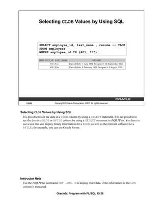 Selecting CLOB Values by Using SQL



              SELECT employee_id, last_name , resume -- CLOB
              FROM employees
              WHERE employee_id IN (405, 170);




    15-28                  Copyright © Oracle Corporation, 2001. All rights reserved.



Selecting CLOB Values by Using SQL
 It is possible to see the data in a CLOB column by using a SELECT statement. It is not possible to
 see the data in a BLOB or BFILE column by using a SELECT statement in iSQL*Plus. You have to
 use a tool that can display binary information for a BLOB, as well as the relevant software for a
 BFILE; for example, you can use Oracle Forms.




Instructor Note
  Use the iSQL*Plus command SET LONG n to display more data, if the information in the LOB
  column is truncated.

                             Oracle9i: Program with PL/SQL 15-28
 