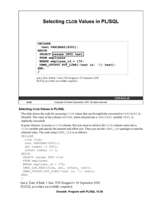 Selecting CLOB Values in PL/SQL



              DECLARE
                text VARCHAR2(4001);
              BEGIN
               SELECT resume INTO text
               FROM employees
               WHERE employee_id = 170;
               DBMS_OUTPUT.PUT_LINE('text is: '|| text);
              END;
              /




     15-30                  Copyright © Oracle Corporation, 2001. All rights reserved.


Selecting CLOB Values in PL/SQL
 The slide shows the code for accessing CLOB values that can be implicitly converted to VARCHAR2 in
 Oracle9i. The value of the column RESUME, when selected into a VARCHAR2 variable TEXT, is
 implicitly converted.
 In prior releases, to access a CLOB column, first you must to retrieve the CLOB column value into a
 CLOB variable and specify the amount and offset size. Then you use the DBMS_LOB package to read the
 selected value. The code using DBMS_LOB is as follows:
 DECLARE
    rlob clob;
    text VARCHAR2(4001);
    amt number := 4001;
    offset number := 1;
 BEGIN
   SELECT resume INTO rlob
   FROM employees
   WHERE employee_id = 170;
   DBMS_LOB.READ(rlob, amt, offset, text);
   DBMS_OUTPUT.PUT_LINE('text is: '|| text);
 END;
 /



                             Oracle9i: Program with PL/SQL 15-30
 