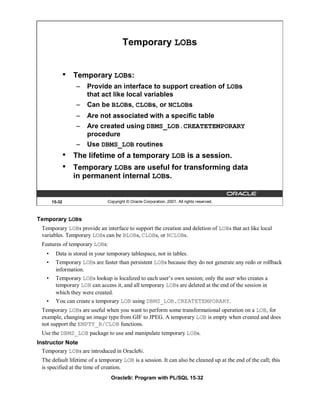 Temporary LOBs


                •   Temporary LOBs:
                    –   Provide an interface to support creation of LOBs
                        that act like local variables
                    –   Can be BLOBs, CLOBs, or NCLOBs
                    –   Are not associated with a specific table
                    –   Are created using DBMS_LOB.CREATETEMPORARY
                        procedure
                    –   Use DBMS_LOB routines
                •   The lifetime of a temporary LOB is a session.
                •   Temporary LOBs are useful for transforming data
                    in permanent internal LOBs.


        15-32                   Copyright © Oracle Corporation, 2001. All rights reserved.



Temporary LOBs
  Temporary LOBs provide an interface to support the creation and deletion of LOBs that act like local
  variables. Temporary LOBs can be BLOBs, CLOBs, or NCLOBs.
  Features of temporary LOBs:
    •    Data is stored in your temporary tablespace, not in tables.
    •    Temporary LOBs are faster than persistent LOBs because they do not generate any redo or rollback
         information.
    •    Temporary LOBs lookup is localized to each user’s own session; only the user who creates a
         temporary LOB can access it, and all temporary LOBs are deleted at the end of the session in
         which they were created.
    •    You can create a temporary LOB using DBMS_LOB.CREATETEMPORARY.
  Temporary LOBs are useful when you want to perform some transformational operation on a LOB, for
  example, changing an image type from GIF to JPEG. A temporary LOB is empty when created and does
  not support the EMPTY_B/CLOB functions.
  Use the DBMS_LOB package to use and manipulate temporary LOBs.
Instructor Note
  Temporary LOBs are introduced in Oracle8i.
  The default lifetime of a temporary LOB is a session. It can also be cleaned up at the end of the call; this
  is specified at the time of creation.
                                 Oracle9i: Program with PL/SQL 15-32
 