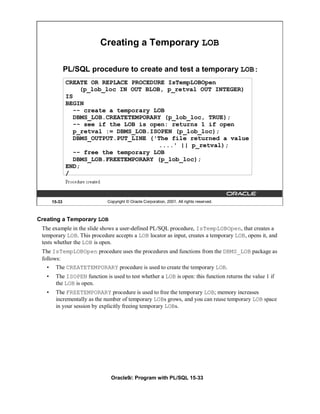 Creating a Temporary LOB

               PL/SQL procedure to create and test a temporary LOB:
               CREATE OR REPLACE PROCEDURE IsTempLOBOpen
                   (p_lob_loc IN OUT BLOB, p_retval OUT INTEGER)
               IS
               BEGIN
                 -- create a temporary LOB
                 DBMS_LOB.CREATETEMPORARY (p_lob_loc, TRUE);
                 -- see if the LOB is open: returns 1 if open
                 p_retval := DBMS_LOB.ISOPEN (p_lob_loc);
                 DBMS_OUTPUT.PUT_LINE ('The file returned a value
                                         ....' || p_retval);
                 -- free the temporary LOB
                 DBMS_LOB.FREETEMPORARY (p_lob_loc);
               END;
               /



       15-33                  Copyright © Oracle Corporation, 2001. All rights reserved.



Creating a Temporary LOB
 The example in the slide shows a user-defined PL/SQL procedure, IsTempLOBOpen, that creates a
 temporary LOB. This procedure accepts a LOB locator as input, creates a temporary LOB, opens it, and
 tests whether the LOB is open.
 The IsTempLOBOpen procedure uses the procedures and functions from the DBMS_LOB package as
 follows:
   •    The CREATETEMPORARY procedure is used to create the temporary LOB.
   •    The ISOPEN function is used to test whether a LOB is open: this function returns the value 1 if
        the LOB is open.
   •    The FREETEMPORARY procedure is used to free the temporary LOB; memory increases
        incrementally as the number of temporary LOBs grows, and you can reuse temporary LOB space
        in your session by explicitly freeing temporary LOBs.




                                Oracle9i: Program with PL/SQL 15-33
 
