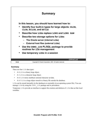 Summary


                In this lesson, you should have learned how to:
                •   Identify four built-in types for large objects: BLOB,
                    CLOB, NCLOB, and BFILE
                •   Describe how LOBs replace LONG and LONG RAW
                •   Describe two storage options for LOBs:
                    –   The Oracle server (internal LOBs)
                    –   External host files (external LOBs)
                •   Use the DBMS_LOB PL/SQL package to provide
                    routines for LOB management
                •   Use temporary LOBs in a session


        15-34                   Copyright © Oracle Corporation, 2001. All rights reserved.


Summary
 There are four LOB data types:
    •     A BLOB is a binary large object.
    •     A CLOB is a character large object.
    •     A NCLOB stores multibyte national character set data.
    •     A BFILE is a large object stored in a binary file outside the database.
  LOBs can be stored internally (in the database) or externally (in an operating system file). You can
  manage LOBs by using the DBMS_LOB package and its procedures.
  Temporary LOBs provide an interface to support the creation and deletion of LOBs that act like local
  variables.




                                  Oracle9i: Program with PL/SQL 15-34
 