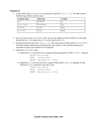 Practice 15
   1. Create a table called PERSONNEL by executing the script file lab15_1.sql. The table contains
       the following attributes and data types:
          Column Name               Data type                       Length
          ID                        NUMBER                          6
          last_name                 VARCHAR2                        35
          review                    CLOB                            N/A
          picture                   BLOB                            N/A



   2. Insert two rows into the PERSONNEL table, one each for employees 2034 and 2035. Use the empty
      function for the CLOB, and provide NULL as the value for the BLOB.
   3. Examine and execute the script lab15_3.sql. The script creates a table named REVIEW_TABLE.
      This table contains annual review information for each employee. The script also contains two
      statements to insert review details for two employees.
   4. Update the PERSONNEL table.
         a. Populate the CLOB for the first row, using the following subquery in a SQL UPDATE statement:
                          SELECT ann_review
                          FROM      review_table
                          WHERE employee_id = 2034;
         b. Populate the CLOB for the second row, using PL/SQL and the DBMS_LOB package. Use the
            following SELECT statement to provide a value.
                          SELECT ann_review
                          FROM      review_table
                          WHERE employee_id = 2035;




                               Oracle9i: Program with PL/SQL 15-36
 