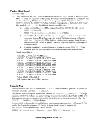 Practice 15 (continued)
  If you have time
    5. Create a procedure that adds a locator to a binary file into the PICTURE column of the COUNTRIES
        table. The binary file is a picture of the country. The image files are named after the country IDs. You
        need to load an image file locator into all rows in Europe region (REGION_ID = 1) in the
        COUNTRIES table. The DIRECTORY object name that stores a pointer to the location of the binary
        files is called COUNTRY_PIC. This object is already created for you.
             a.    Use the command below to add the image column to the COUNTRIES table (or use
                   lab15_5_add.sql)
                   ALTER TABLE countries ADD (picture BFILE);
             b.    Create a PL/SQL procedure called load_country_image that reads a locator into
                   your picture column. Have the program test to see if the file exists, using the function
                   DBMS_LOB.FILEEXISTS. If the file is not existing, your procedure should display a
                   message that the file can not be opened. Have your program report information about the
                   load to the screen.
             c.    Invoke the procedure by passing the name of the directory object COUNTRY_PIC as
                   parameter. Note that you should pass the directory object in single quotation marks.
        Sample output follows:




Instructor Note
  The class needs to add a BFILE column to the COUNTRIES table to complete question 5 of Practice 15.
  The script is stored in lablab15_5_add.sql.
  This practice question 5 requires the instructor to run the file lablab15_5_setup.sql. The script
  creates the DIRECTORY objects and grants READ permissions to these objects. Edit the file and fill in the
  database connection for the classroom. Also, fill in the file location on the server to identify where the
  COUNTRY_PIC and LOG_FILES are located.
  The steps in this script must be followed before the students can complete question 5 of Practice 15. After
  running the above script, you can verify that the directory alias is created by querying the
  ALL_DIRECTORIES data dictionary view as follows:
  SELECT directory_name, directory_path FROM all_directories;



                                  Oracle9i: Program with PL/SQL 15-37
 