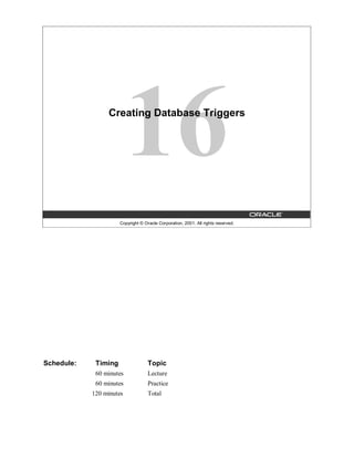 Creating Database Triggers




                      Copyright © Oracle Corporation, 2001. All rights reserved.




Schedule:    Timing                 Topic
             60 minutes             Lecture
             60 minutes             Practice
            120 minutes             Total
 