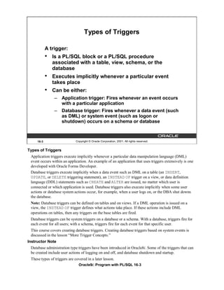 Types of Triggers

            A trigger:
            •   Is a PL/SQL block or a PL/SQL procedure
                associated with a table, view, schema, or the
                database
            •   Executes implicitly whenever a particular event
                takes place
            •   Can be either:
                – Application trigger: Fires whenever an event occurs
                  with a particular application
                – Database trigger: Fires whenever a data event (such
                  as DML) or system event (such as logon or
                  shutdown) occurs on a schema or database



     16-3                     Copyright © Oracle Corporation, 2001. All rights reserved.


Types of Triggers
 Application triggers execute implicitly whenever a particular data manipulation language (DML)
 event occurs within an application. An example of an application that uses triggers extensively is one
 developed with Oracle Forms Developer.
 Database triggers execute implicitly when a data event such as DML on a table (an INSERT,
 UPDATE, or DELETE triggering statement), an INSTEAD OF trigger on a view, or data definition
 language (DDL) statements such as CREATE and ALTER are issued, no matter which user is
 connected or which application is used. Database triggers also execute implicitly when some user
 actions or database system actions occur, for example, when a user logs on, or the DBA shut downs
 the database.
 Note: Database triggers can be defined on tables and on views. If a DML operation is issued on a
 view, the INSTEAD OF trigger defines what actions take place. If these actions include DML
 operations on tables, then any triggers on the base tables are fired.
 Database triggers can be system triggers on a database or a schema. With a database, triggers fire for
 each event for all users; with a schema, triggers fire for each event for that specific user.
 This course covers creating database triggers. Creating database triggers based on system events is
 discussed in the lesson “More Trigger Concepts.”
Instructor Note
 Database administration type triggers have been introduced in Oracle8i. Some of the triggers that can
 be created include user actions of logging on and off, and database shutdown and startup.
 These types of triggers are covered in a later lesson.
                                Oracle9i: Program with PL/SQL 16-3
 