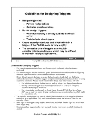Guidelines for Designing Triggers

              •   Design triggers to:
                  – Perform related actions
                  – Centralize global operations
              •   Do not design triggers:
                  – Where functionality is already built into the Oracle
                    server
                  – That duplicate other triggers
              •   Create stored procedures and invoke them in a
                  trigger, if the PL/SQL code is very lengthy.
              •   The excessive use of triggers can result in
                  complex interdependencies, which may be difficult
                  to maintain in large applications.


       16-4                   Copyright © Oracle Corporation, 2001. All rights reserved.



Guidelines for Designing Triggers
   • Use triggers to guarantee that when a specific operation is performed, related actions are
       performed.
   • Use database triggers only for centralized, global operations that should be fired for the triggering
       statement, regardless of which user or application issues the statement.
   • Do not define triggers to duplicate or replace the functionality already built into the Oracle
       database. For example do not define triggers to implement integrity rules that can be done by using
       declarative constraints. An easy way to remember the design order for a business rule is to:
           – Use built-in constraints in the Oracle server such as, primary key, foreign key and so on
           – Develop a database trigger or develop an application such as a servlet or Enterprise
               JavaBean (EJB) on your middle tier
           – Use a presentation interface such as Oracle Forms, dynamic HTML, Java ServerPages
               (JSP) and so on, if you cannot develop your business rule as mentioned above, which might
               be a presentation rule.
   • The excessive use of triggers can result in complex interdependencies, which may be difficult to
       maintain in large applications. Only use triggers when necessary, and beware of recursive and
       cascading effects.
   • If the logic for the trigger is very lengthy, create stored procedures with the logic and invoke them
       in the trigger body.
   • Note that database triggers fire for every user each time the event occurs on which the trigger is
       created.

                                Oracle9i: Program with PL/SQL 16-4
 
