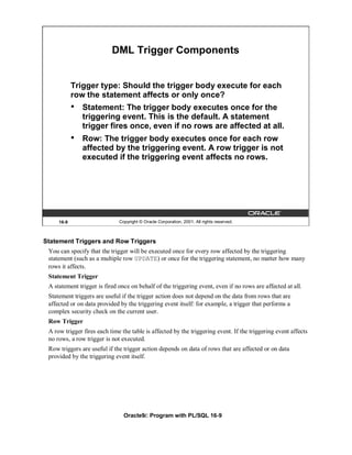 DML Trigger Components


            Trigger type: Should the trigger body execute for each
            row the statement affects or only once?
            •   Statement: The trigger body executes once for the
                triggering event. This is the default. A statement
                trigger fires once, even if no rows are affected at all.
            •   Row: The trigger body executes once for each row
                affected by the triggering event. A row trigger is not
                executed if the triggering event affects no rows.




     16-9                     Copyright © Oracle Corporation, 2001. All rights reserved.



Statement Triggers and Row Triggers
 You can specify that the trigger will be executed once for every row affected by the triggering
 statement (such as a multiple row UPDATE) or once for the triggering statement, no matter how many
 rows it affects.
 Statement Trigger
 A statement trigger is fired once on behalf of the triggering event, even if no rows are affected at all.
 Statement triggers are useful if the trigger action does not depend on the data from rows that are
 affected or on data provided by the triggering event itself: for example, a trigger that performs a
 complex security check on the current user.
 Row Trigger
 A row trigger fires each time the table is affected by the triggering event. If the triggering event affects
 no rows, a row trigger is not executed.
 Row triggers are useful if the trigger action depends on data of rows that are affected or on data
 provided by the triggering event itself.




                                Oracle9i: Program with PL/SQL 16-9
 