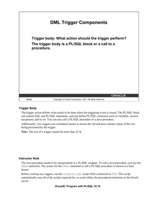 DML Trigger Components


             Trigger body: What action should the trigger perform?
             The trigger body is a PL/SQL block or a call to a
             procedure.




     16-10                   Copyright © Oracle Corporation, 2001. All rights reserved.



Trigger Body
 The trigger action defines what needs to be done when the triggering event is issued. The PL/SQL block
 can contain SQL and PL/SQL statements, and can define PL/SQL constructs such as variables, cursors,
 exceptions, and so on. You can also call a PL/SQL procedure or a Java procedure.
 Additionally, row triggers use correlation names to access the old and new column values of the row
 being processed by the trigger.
 Note: The size of a trigger cannot be more than 32 K.




Instructor Note
 The Java procedure needs to be encapsulated in a PL/SQL wrapper. To call a Java procedure, you use the
 CALL statement. The syntax for the CALL statement to call a PL/SQL procedure is shown in a later
 lesson.
 Before creating any triggers, run the catproc.sql script while connected as SYS. This script
 automatically runs all of the scripts required for, or used within, the procedural extensions to the Oracle
 server.
                               Oracle9i: Program with PL/SQL 16-10
 