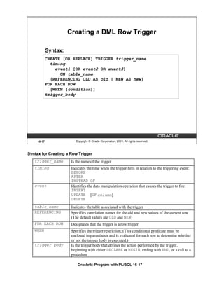 Creating a DML Row Trigger

             Syntax:
             CREATE [OR REPLACE] TRIGGER trigger_name
               timing
                 event1 [OR event2 OR event3]
                   ON table_name
               [REFERENCING OLD AS old | NEW AS new]
             FOR EACH ROW
               [WHEN (condition)]
             trigger_body




     16-17                 Copyright © Oracle Corporation, 2001. All rights reserved.



Syntax for Creating a Row Trigger
   trigger_name         Is the name of the trigger
   timing               Indicates the time when the trigger fires in relation to the triggering event:
                        BEFORE
                        AFTER
                        INSTEAD OF
   event                Identifies the data manipulation operation that causes the trigger to fire:
                        INSERT
                        UPDATE [OF column]
                        DELETE
   table_name           Indicates the table associated with the trigger
   REFERENCING          Specifies correlation names for the old and new values of the current row
                        (The default values are OLD and NEW)
   FOR EACH ROW         Designates that the trigger is a row trigger
   WHEN                 Specifies the trigger restriction; (This conditional predicate must be
                        enclosed in parenthesis and is evaluated for each row to determine whether
                        or not the trigger body is executed.)
   trigger body         Is the trigger body that defines the action performed by the trigger,
                        beginning with either DECLARE or BEGIN, ending with END, or a call to a
                        procedure

                            Oracle9i: Program with PL/SQL 16-17
 