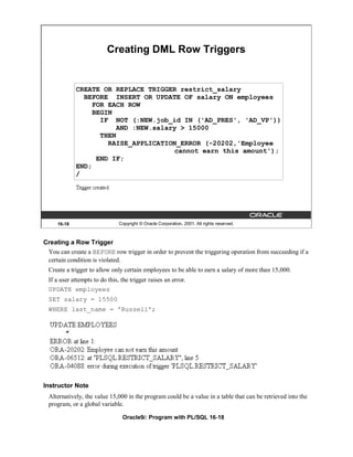 Creating DML Row Triggers


             CREATE OR REPLACE TRIGGER restrict_salary
               BEFORE INSERT OR UPDATE OF salary ON employees
                 FOR EACH ROW
                 BEGIN
                   IF NOT (:NEW.job_id IN ('AD_PRES', 'AD_VP'))
                       AND :NEW.salary > 15000
                   THEN
                     RAISE_APPLICATION_ERROR (-20202,'Employee
                                     cannot earn this amount');
                  END IF;
             END;
             /




     16-18                      Copyright © Oracle Corporation, 2001. All rights reserved.



Creating a Row Trigger
 You can create a BEFORE row trigger in order to prevent the triggering operation from succeeding if a
 certain condition is violated.
  Create a trigger to allow only certain employees to be able to earn a salary of more than 15,000.
  If a user attempts to do this, the trigger raises an error.
  UPDATE employees
  SET salary = 15500
  WHERE last_name = 'Russell';




Instructor Note
  Alternatively, the value 15,000 in the program could be a value in a table that can be retrieved into the
  program, or a global variable.

                                 Oracle9i: Program with PL/SQL 16-18
 