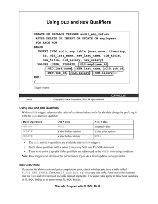 Using OLD and NEW Qualifiers

               CREATE OR REPLACE TRIGGER audit_emp_values
                 AFTER DELETE OR INSERT OR UPDATE ON employees
                 FOR EACH ROW
               BEGIN
                  INSERT INTO audit_emp_table (user_name, timestamp,
                     id, old_last_name, new_last_name, old_title,
                     new_title, old_salary, new_salary)
                  VALUES (USER, SYSDATE, :OLD.employee_id,
                       :OLD.last_name, :NEW.last_name, :OLD.job_id,
                       :NEW.job_id, :OLD.salary, :NEW.salary );
               END;
               /




       16-19                   Copyright © Oracle Corporation, 2001. All rights reserved.



Using OLD and NEW Qualifiers
 Within a ROW trigger, reference the value of a column before and after the data change by prefixing it
 with the OLD and NEW qualifier.

  Data Operation                   Old Value                                 New Value
  INSERT                           NULL                                      Inserted value
  UPDATE                           Value before update                       Value after update
  DELETE                           Value before delete                       NULL

   •     The OLD and NEW qualifiers are available only in ROW triggers.
   •     Prefix these qualifiers with a colon (:) in every SQL and PL/SQL statement.
   •     There is no colon (:) prefix if the qualifiers are referenced in the WHEN restricting condition.
 Note: Row triggers can decrease the performance if you do a lot of updates on larger tables.


Instructor Note
 If you run the above code and get a compilation error, check whether you have a table called
 AUDIT_EMP_TABLE; if not, run 16_addtabs.sql to create this table. Point out to the students
 that the OLD and NEW are host variable created implicitly. The same rules apply to these host variables
 in PL/SQL bodies as in anonymous PL/SQL blocks.

                                Oracle9i: Program with PL/SQL 16-19
 