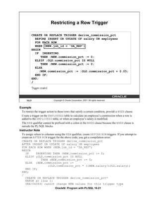 Restricting a Row Trigger

          CREATE OR REPLACE TRIGGER derive_commission_pct
            BEFORE INSERT OR UPDATE OF salary ON employees
            FOR EACH ROW
            WHEN (NEW.job_id = 'SA_REP')
          BEGIN
            IF INSERTING
                THEN :NEW.commission_pct := 0;
            ELSIF :OLD.commission_pct IS NULL
                THEN :NEW.commission_pct := 0;
            ELSE
               :NEW.commission_pct := :OLD.commission_pct + 0.05;
            END IF;
          END;
          /




      16-21                   Copyright © Oracle Corporation, 2001. All rights reserved.


Example
  To restrict the trigger action to those rows that satisfy a certain condition, provide a WHEN clause.
  Create a trigger on the EMPLOYEES table to calculate an employee’s commission when a row is
  added to the EMPLOYEES table, or when an employee’s salary is modified.
  The NEW qualifier cannot be prefixed with a colon in the WHEN clause because the WHEN clause is
  outside the PL/SQL blocks.
Instructor Note
  To assign values to columns using the NEW qualifier, create BEFORE ROW triggers. If you attempt to
  create an AFTER ROW trigger for the above code, you get a compilation error:
  CREATE OR REPLACE TRIGGER derive_commission_pct
  AFTER INSERT OR UPDATE OF salary ON employees
  FOR EACH ROW WHEN (NEW.job_id = 'SA_REP')
  BEGIN
     IF        INSERTING THEN :NEW.commission_pct := 0;
     ELSIF :OLD.commission_pct IS NULL
                     THEN :NEW.commission_pct := 0;
     ELSE :NEW.commission_pct :=
                           :OLD.commission_pct * (:NEW.salary/:OLD.salary);
     END IF;
  END;
  /
     CREATE OR REPLACE TRIGGER derive_commission_pct*
     ERROR at line 1:
     ORA-04084: cannot change NEW values for this trigger type
                               Oracle9i: Program with PL/SQL 16-21
 