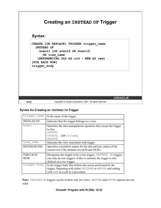 Creating an INSTEAD OF Trigger

            Syntax:
            CREATE [OR REPLACE] TRIGGER trigger_name
              INSTEAD OF
                event1 [OR event2 OR event3]
                  ON view_name
               [REFERENCING OLD AS old | NEW AS new]
            [FOR EACH ROW]
            trigger_body




    16-23                   Copyright © Oracle Corporation, 2001. All rights reserved.



Syntax for Creating an INSTEAD OF Trigger
  trigger_name        Is the name of the trigger.
  INSTEAD OF          Indicates that the trigger belongs to a view
  event               Identifies the data manipulation operation that causes the trigger
                      to fire:
                      INSERT
                      UPDATE [OF column]
                      DELETE
  view_name           Indicates the view associated with trigger
  REFERENCING         Specifies correlation names for the old and new values of the
                      current row (The defaults are OLD and NEW)
  FOR EACH            Designates the trigger to be a row trigger; INSTEAD OF triggers
  ROW                 can only be row triggers: if this is omitted, the trigger is still
                      defined as a row trigger.
  trigger body        Is the trigger body that defines the action performed by the
                      trigger, beginning with either DECLARE or BEGIN, and ending
                      with END or a call to a procedure

 Note: INSTEAD OF triggers can be written only for views. BEFORE and AFTER options are not
 valid.

                             Oracle9i: Program with PL/SQL 16-23
 