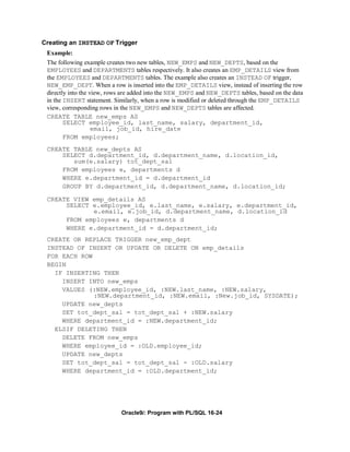 Creating an INSTEAD OF Trigger
 Example:
 The following example creates two new tables, NEW_EMPS and NEW_DEPTS, based on the
 EMPLOYEES and DEPARTMENTS tables respectively. It also creates an EMP_DETAILS view from
 the EMPLOYEES and DEPARTMENTS tables. The example also creates an INSTEAD OF trigger,
 NEW_EMP_DEPT. When a row is inserted into the EMP_DETAILS view, instead of inserting the row
 directly into the view, rows are added into the NEW_EMPS and NEW_DEPTS tables, based on the data
 in the INSERT statement. Similarly, when a row is modified or deleted through the EMP_DETAILS
 view, corresponding rows in the NEW_EMPS and NEW_DEPTS tables are affected.
 CREATE TABLE new_emps AS
        SELECT employee_id, last_name, salary, department_id,
                    email, job_id, hire_date
        FROM employees;
 CREATE TABLE new_depts AS
     SELECT d.department_id, d.department_name, d.location_id,
        sum(e.salary) tot_dept_sal
     FROM employees e, departments d
     WHERE e.department_id = d.department_id
     GROUP BY d.department_id, d.department_name, d.location_id;

 CREATE VIEW emp_details AS
      SELECT e.employee_id, e.last_name, e.salary, e.department_id,
             e.email, e.job_id, d.department_name, d.location_id
      FROM employees e, departments d
      WHERE e.department_id = d.department_id;
 CREATE OR REPLACE TRIGGER new_emp_dept
 INSTEAD OF INSERT OR UPDATE OR DELETE ON emp_details
 FOR EACH ROW
 BEGIN
   IF INSERTING THEN
     INSERT INTO new_emps
     VALUES (:NEW.employee_id, :NEW.last_name, :NEW.salary,
              :NEW.department_id, :NEW.email, :New.job_id, SYSDATE);
     UPDATE new_depts
     SET tot_dept_sal = tot_dept_sal + :NEW.salary
     WHERE department_id = :NEW.department_id;
   ELSIF DELETING THEN
     DELETE FROM new_emps
     WHERE employee_id = :OLD.employee_id;
     UPDATE new_depts
     SET tot_dept_sal = tot_dept_sal - :OLD.salary
     WHERE department_id = :OLD.department_id;




                            Oracle9i: Program with PL/SQL 16-24
 