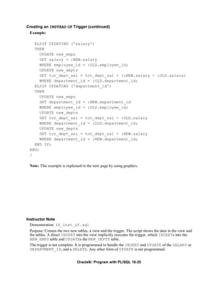 Creating an INSTEAD OF Trigger (continued)
 Example:

    ELSIF UPDATING ('salary')
    THEN
       UPDATE new_emps
       SET salary = :NEW.salary
       WHERE employee_id = :OLD.employee_id;
       UPDATE new_depts
       SET tot_dept_sal = tot_dept_sal + (:NEW.salary - :OLD.salary)
       WHERE department_id = :OLD.department_id;
    ELSIF UPDATING ('department_id')
    THEN
       UPDATE new_emps
       SET department_id = :NEW.department_id
       WHERE employee_id = :OLD.employee_id;
       UPDATE new_depts
       SET tot_dept_sal = tot_dept_sal - :OLD.salary
       WHERE department_id = :OLD.department_id;
       UPDATE new_depts
       SET tot_dept_sal = tot_dept_sal + :NEW.salary
       WHERE department_id = :NEW.department_id;
    END IF;
  END;
  /

  Note: This example is explained in the next page by using graphics.




Instructor Note
  Demonstration: 16_inst_of.sql
  Purpose: Creates the two new tables, a view and the trigger. The script shows the data in the view and
  the tables. A direct INSERT into the view implicitly executes the trigger, which INSERTs into the
  NEW_EMPS table and UPDATEs the NEW_DEPTS table.
  The trigger is not complete. It is programmed to handle the INSERT and UPDATE of the SALARY or
  DEPARTMENT_ID, and a DELETE. Any other form of UPDATE is not programmed.


                               Oracle9i: Program with PL/SQL 16-25
 