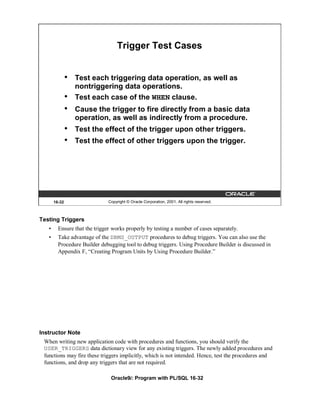 Trigger Test Cases


               •   Test each triggering data operation, as well as
                   nontriggering data operations.
               •   Test each case of the WHEN clause.
               •   Cause the trigger to fire directly from a basic data
                   operation, as well as indirectly from a procedure.
               •   Test the effect of the trigger upon other triggers.
               •   Test the effect of other triggers upon the trigger.




       16-32                   Copyright © Oracle Corporation, 2001. All rights reserved.



Testing Triggers
   •     Ensure that the trigger works properly by testing a number of cases separately.
   •     Take advantage of the DBMS_OUTPUT procedures to debug triggers. You can also use the
         Procedure Builder debugging tool to debug triggers. Using Procedure Builder is discussed in
         Appendix F, “Creating Program Units by Using Procedure Builder.”




Instructor Note
 When writing new application code with procedures and functions, you should verify the
 USER_TRIGGERS data dictionary view for any existing triggers. The newly added procedures and
 functions may fire these triggers implicitly, which is not intended. Hence, test the procedures and
 functions, and drop any triggers that are not required.

                                Oracle9i: Program with PL/SQL 16-32
 