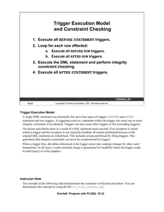 Trigger Execution Model
                             and Constraint Checking

              1. Execute all BEFORE STATEMENT triggers.
              2. Loop for each row affected:
                      a. Execute all BEFORE ROW triggers.
                      b. Execute all AFTER ROW triggers.
              3. Execute the DML statement and perform integrity
                 constraint checking.
              4. Execute all AFTER STATEMENT triggers.




      16-33                    Copyright © Oracle Corporation, 2001. All rights reserved.



Trigger Execution Model
  A single DML statement can potentially fire up to four types of triggers: BEFORE and AFTER
  statement and row triggers. A triggering event or a statement within the trigger can cause one or more
  integrity constraints to be checked. Triggers can also cause other triggers to fire (cascading triggers).
  All actions and checks done as a result of a SQL statement must succeed. If an exception is raised
  within a trigger and the exception is not explicitly handled, all actions performed because of the
  original SQL statement are rolled back. This includes actions performed by firing triggers. This
  guarantees that integrity constraints can never be compromised by triggers.
  When a trigger fires, the tables referenced in the trigger action may undergo changes by other users'
  transactions. In all cases, a read-consistent image is guaranteed for modified values the trigger needs
  to read (query) or write (update).




Instructor Note
  The example in the following slide demonstrates the constraint verification procedure. You can
  demonstrate this concept by using the file 16_trig_constr.sql.

                                Oracle9i: Program with PL/SQL 16-33
 