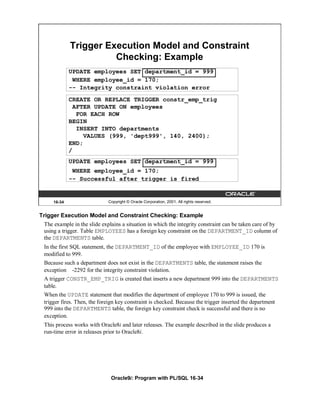 Trigger Execution Model and Constraint
                       Checking: Example
             UPDATE employees SET department_id = 999
              WHERE employee_id = 170;
             -- Integrity constraint violation error
             CREATE OR REPLACE TRIGGER constr_emp_trig
               AFTER UPDATE ON employees
                FOR EACH ROW
             BEGIN
                INSERT INTO departments
                  VALUES (999, 'dept999', 140, 2400);
             END;
             /
             UPDATE employees SET department_id = 999
              WHERE employee_id = 170;
             -- Successful after trigger is fired


     16-34                   Copyright © Oracle Corporation, 2001. All rights reserved.


Trigger Execution Model and Constraint Checking: Example
 The example in the slide explains a situation in which the integrity constraint can be taken care of by
 using a trigger. Table EMPLOYEES has a foreign key constraint on the DEPARTMENT_ID column of
 the DEPARTMENTS table.
 In the first SQL statement, the DEPARTMENT_ID of the employee with EMPLOYEE_ID 170 is
 modified to 999.
 Because such a department does not exist in the DEPARTMENTS table, the statement raises the
 exception -2292 for the integrity constraint violation.
 A trigger CONSTR_EMP_TRIG is created that inserts a new department 999 into the DEPARTMENTS
 table.
 When the UPDATE statement that modifies the department of employee 170 to 999 is issued, the
 trigger fires. Then, the foreign key constraint is checked. Because the trigger inserted the department
 999 into the DEPARTMENTS table, the foreign key constraint check is successful and there is no
 exception.
 This process works with Oracle8i and later releases. The example described in the slide produces a
 run-time error in releases prior to Oracle8i.




                              Oracle9i: Program with PL/SQL 16-34
 