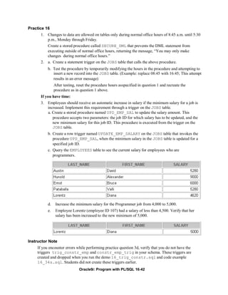 Practice 16
      1. Changes to data are allowed on tables only during normal office hours of 8:45 a.m. until 5:30
         p.m., Monday through Friday.
          Create a stored procedure called SECURE_DML that prevents the DML statement from
          executing outside of normal office hours, returning the message, “You may only make
          changes during normal office hours.”
      2. a. Create a statement trigger on the JOBS table that calls the above procedure.
          b. Test the procedure by temporarily modifying the hours in the procedure and attempting to
             insert a new record into the JOBS table. (Example: replace 08:45 with 16:45; This attempt
             results in an error message)
               After testing, reset the procedure hours asspecified in question 1 and recreate the
               procedure as in question 1 above.
      If you have time:
      3. Employees should receive an automatic increase in salary if the minimum salary for a job is
         increased. Implement this requirement through a trigger on the JOBS table.
         a. Create a stored procedure named UPD_EMP_SAL to update the salary amount. This
            procedure accepts two parameters: the job ID for which salary has to be updated, and the
            new minimum salary for this job ID. This procedure is executed from the trigger on the
            JOBS table.
          b. Create a row trigger named UPDATE_EMP_SALARY on the JOBS table that invokes the
             procedure UPD_EMP_SAL, when the minimum salary in the JOBS table is updated for a
             specified job ID.
          c. Query the EMPLOYEES table to see the current salary for employees who are
             programmers.




          d.    Increase the minimum salary for the Programmer job from 4,000 to 5,000.
          e.    Employee Lorentz (employee ID 107) had a salary of less than 4,500. Verify that her
                salary has been increased to the new minimum of 5,000.




Instructor Note
    If you encounter errors while performing practice question 3d, verify that you do not have the
    triggers trig_constr_emp and constr_emp_trig in your schema. These triggers are
    created and dropped when you run the demo 16_trig_constr.sql and code example
    16_34s.sql. Students did not create these triggers earlier.
                               Oracle9i: Program with PL/SQL 16-42
 