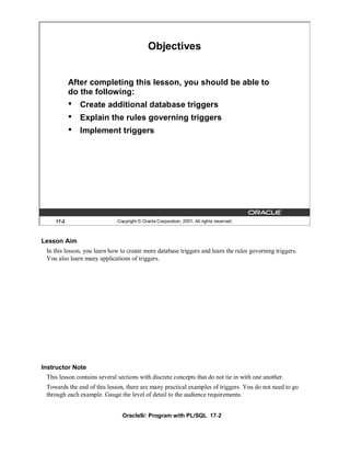 Objectives


           After completing this lesson, you should be able to
           do the following:
           •   Create additional database triggers
           •   Explain the rules governing triggers
           •   Implement triggers




    17-2                     Copyright © Oracle Corporation, 2001. All rights reserved.



Lesson Aim
 In this lesson, you learn how to create more database triggers and learn the rules governing triggers.
 You also learn many applications of triggers.




Instructor Note
 This lesson contains several sections with discrete concepts that do not tie in with one another.
 Towards the end of this lesson, there are many practical examples of triggers. You do not need to go
 through each example. Gauge the level of detail to the audience requirements.


                                Oracle9i: Program with PL/SQL 17-2
 