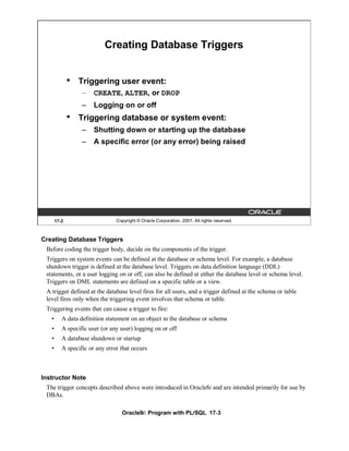 Creating Database Triggers


              •   Triggering user event:
                  – CREATE, ALTER, or DROP
                  –    Logging on or off
              •   Triggering database or system event:
                  –    Shutting down or starting up the database
                  –    A specific error (or any error) being raised




       17-3                     Copyright © Oracle Corporation, 2001. All rights reserved.



Creating Database Triggers
 Before coding the trigger body, decide on the components of the trigger.
 Triggers on system events can be defined at the database or schema level. For example, a database
 shutdown trigger is defined at the database level. Triggers on data definition language (DDL)
 statements, or a user logging on or off, can also be defined at either the database level or schema level.
 Triggers on DML statements are defined on a specific table or a view.
 A trigger defined at the database level fires for all users, and a trigger defined at the schema or table
 level fires only when the triggering event involves that schema or table.
 Triggering events that can cause a trigger to fire:
   •      A data definition statement on an object in the database or schema
   •      A specific user (or any user) logging on or off
   •      A database shutdown or startup
   •      A specific or any error that occurs



Instructor Note
 The trigger concepts described above were introduced in Oracle8i and are intended primarily for use by
 DBAs.

                                  Oracle9i: Program with PL/SQL 17-3
 