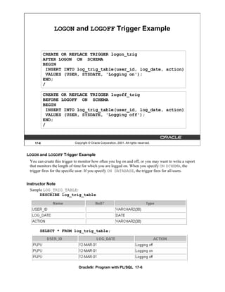 LOGON and LOGOFF Trigger Example


           CREATE OR REPLACE TRIGGER logon_trig
           AFTER LOGON ON SCHEMA
           BEGIN
             INSERT INTO log_trig_table(user_id, log_date, action)
             VALUES (USER, SYSDATE, 'Logging on');
           END;
           /

           CREATE OR REPLACE TRIGGER logoff_trig
           BEFORE LOGOFF ON SCHEMA
           BEGIN
             INSERT INTO log_trig_table(user_id, log_date, action)
             VALUES (USER, SYSDATE, 'Logging off');
           END;
           /



    17-6                    Copyright © Oracle Corporation, 2001. All rights reserved.



LOGON and LOGOFF Trigger Example
 You can create this trigger to monitor how often you log on and off, or you may want to write a report
 that monitors the length of time for which you are logged on. When you specify ON SCHEMA, the
 trigger fires for the specific user. If you specify ON DATABASE, the trigger fires for all users.


Instructor Note
  Sample LOG_TRIG_TABLE:
       DESCRIBE log_trig_table




       SELECT * FROM log_trig_table;




                               Oracle9i: Program with PL/SQL 17-6
 