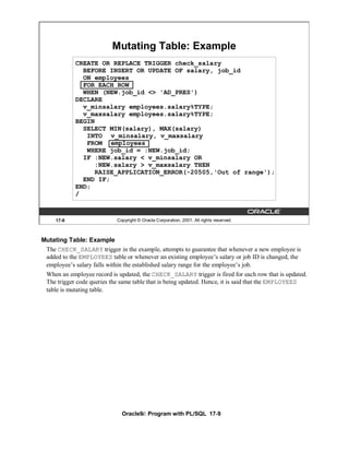 Mutating Table: Example
            CREATE OR REPLACE TRIGGER check_salary
              BEFORE INSERT OR UPDATE OF salary, job_id
              ON employees
              FOR EACH ROW
              WHEN (NEW.job_id <> 'AD_PRES')
            DECLARE
              v_minsalary employees.salary%TYPE;
              v_maxsalary employees.salary%TYPE;
            BEGIN
              SELECT MIN(salary), MAX(salary)
               INTO v_minsalary, v_maxsalary
               FROM employees
               WHERE job_id = :NEW.job_id;
              IF :NEW.salary < v_minsalary OR
                 :NEW.salary > v_maxsalary THEN
                 RAISE_APPLICATION_ERROR(-20505,'Out of range');
              END IF;
            END;
            /



     17-9                   Copyright © Oracle Corporation, 2001. All rights reserved.



Mutating Table: Example
 The CHECK_SALARY trigger in the example, attempts to guarantee that whenever a new employee is
 added to the EMPLOYEES table or whenever an existing employee’s salary or job ID is changed, the
 employee’s salary falls within the established salary range for the employee’s job.
 When an employee record is updated, the CHECK_SALARY trigger is fired for each row that is updated.
 The trigger code queries the same table that is being updated. Hence, it is said that the EMPLOYEES
 table is mutating table.




                              Oracle9i: Program with PL/SQL 17-9
 
