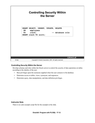 Controlling Security Within
                                    the Server



                  GRANT SELECT, INSERT, UPDATE, DELETE
                   ON    employees
                   TO    clerk;              -- database role
                  GRANT clerk TO scott;




        17-12                   Copyright © Oracle Corporation, 2001. All rights reserved.



Controlling Security Within the Server
  Develop schemas and roles within the Oracle server to control the security of data operations on tables
  according to the identity of the user.
    •     Base privileges upon the username supplied when the user connects to the database.
    •     Determine access to tables, views, synonyms, and sequences.
    •     Determine query, data manipulation, and data definition privileges.




Instructor Note
  There is no code example script file for the example in the slide.



                                 Oracle9i: Program with PL/SQL 17-12
 