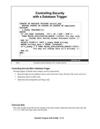 Controlling Security
                              with a Database Trigger

               CREATE OR REPLACE TRIGGER secure_emp
                 BEFORE INSERT OR UPDATE OR DELETE ON employees
               DECLARE
                 v_dummy VARCHAR2(1);
               BEGIN
                IF (TO_CHAR (SYSDATE, 'DY') IN ('SAT','SUN'))
                 THEN RAISE_APPLICATION_ERROR (-20506,'You may only
                        change data during normal business hours.');
                END IF;
                SELECT COUNT(*) INTO v_dummy FROM holiday
                WHERE holiday_date = TRUNC (SYSDATE);
                IF v_dummy > 0 THEN RAISE_APPLICATION_ERROR(-20507,
                           'You may not change data on a holiday.');
                END IF;
               END;
               /



       17-13                   Copyright © Oracle Corporation, 2001. All rights reserved.



Controlling Security With a Database Trigger
 Develop triggers to handle more complex security requirements.
   •     Base privileges on any database values, such as the time of day, the day of the week, and so on.
   •     Determine access to tables only.
   •     Determine data manipulation privileges only.




Instructor Note
 The code example script file for the example in the slide contains additional statements that create the
 HOLIDAY table and insert values into the table.



                                Oracle9i: Program with PL/SQL 17-13
 