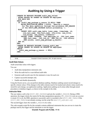 Auditing by Using a Trigger
             CREATE OR REPLACE TRIGGER audit_emp_values
              AFTER DELETE OR INSERT OR UPDATE ON employees
              FOR EACH ROW
             BEGIN
              IF (audit_emp_package.g_reason IS NULL) THEN
                  RAISE_APPLICATION_ERROR (-20059, 'Specify a reason
                   for the data operation through the procedure SET_REASON
                   of the AUDIT_EMP_PACKAGE before proceeding.');
              ELSE
                  INSERT INTO audit_emp_table (user_name, timestamp, id,
                    old_last_name, new_last_name, old_title, new_title,
                    old_salary, new_salary, comments)
                  VALUES (USER, SYSDATE, :OLD.employee_id, :OLD.last_name,
                    :NEW.last_name, :OLD.job_id, :NEW.job_id, :OLD.salary,
                    :NEW.salary, audit_emp_package.g_reason);
              END IF;
             END;
             CREATE OR REPLACE TRIGGER cleanup_audit_emp
              AFTER INSERT OR UPDATE OR DELETE ON employees
             BEGIN
               audit_emp_package.g_reason := NULL;
             END;



        17-15                     Copyright © Oracle Corporation, 2001. All rights reserved.


Audit Data Values
  Audit actual data values with triggers.
  You can:
    •   Audit data manipulation statements only
    •   Write the audit trail to a user-defined audit table
    •   Generate audit records once for the statement or once for each row
    •   Capture successful attempts only
    •   Enable and disable dynamically
  Using the Oracle server, you can perform database auditing. Database auditing cannot record changes to
  specific column values. If the changes to the table columns need to be tracked and column values need to be
  stored for each change, use application auditing. Application auditing can be done either through stored
  procedures or database triggers, as shown in the example in the slide.
Instructor Note
  The user makes a call to the AUDIT_EMP_PACKAGE and sets the variable G_REASON. During a DML
  operation, the trigger checks the reason for the data manipulation operation. If G_REASON is not set, an error
  is raised; if it is set, the DML operation is successful, and it is recorded in the AUDIT_EMP_TABLE. If the
  AUDIT_EMP_TABLE is not already existing, run the script file demo09_addtabs.sql.
  The second trigger clears the variable G_REASON of a value.
  The code example script file for this example contains additional statements that you can use to create the
  package used by the trigger and the statements to test the trigger.
                                   Oracle9i: Program with PL/SQL 17-15
 