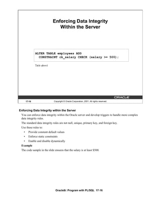 Enforcing Data Integrity
                                 Within the Server




               ALTER TABLE employees ADD
                 CONSTRAINT ck_salary CHECK (salary >= 500);




       17-16                   Copyright © Oracle Corporation, 2001. All rights reserved.



Enforcing Data Integrity within the Server
 You can enforce data integrity within the Oracle server and develop triggers to handle more complex
 data integrity rules.
 The standard data integrity rules are not null, unique, primary key, and foreign key.
 Use these rules to:
   •     Provide constant default values
   •     Enforce static constraints
   •     Enable and disable dynamically
 Example
 The code sample in the slide ensures that the salary is at least $500.




                                 Oracle9i: Program with PL/SQL 17-16
 