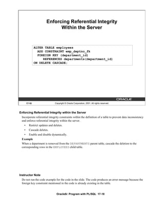 Enforcing Referential Integrity
                              Within the Server


               ALTER TABLE employees
                 ADD CONSTRAINT emp_deptno_fk
                 FOREIGN KEY (department_id)
                    REFERENCES departments(department_id)
               ON DELETE CASCADE;




       17-18                   Copyright © Oracle Corporation, 2001. All rights reserved.



Enforcing Referential Integrity within the Server
 Incorporate referential integrity constraints within the definition of a table to prevent data inconsistency
 and enforce referential integrity within the server.
   •     Restrict updates and deletes.
   •     Cascade deletes.
   •     Enable and disable dynamically.
 Example
 When a department is removed from the DEPARTMENTS parent table, cascade the deletion to the
 corresponding rows in the EMPLOYEES child table.




Instructor Note
 Do not run the code example for the code in the slide. The code produces an error message because the
 foreign key constraint mentioned in the code is already existing in the table.


                                Oracle9i: Program with PL/SQL 17-18
 