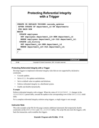 Protecting Referential Integrity
                                with a Trigger

         CREATE OR REPLACE TRIGGER cascade_updates
          AFTER UPDATE OF department_id ON departments
          FOR EACH ROW
         BEGIN
           UPDATE employees
            SET employees.department_id=:NEW.department_id
            WHERE employees.department_id=:OLD.department_id;
           UPDATE job_history
            SET department_id=:NEW.department_id
            WHERE department_id=:OLD.department_id;
         END;
         /




       17-19                    Copyright © Oracle Corporation, 2001. All rights reserved.



Protecting Referential Integrity with a Trigger
 Develop triggers to implement referential integrity rules that are not supported by declarative
 constraints.
   •     Cascade updates.
   •     Set to NULL for updates and deletions.
   •     Set to a default value on updates and deletions.
   •     Enforce referential integrity in a distributed system.
   •     Enable and disable dynamically.
 Example
 Enforce referential integrity with a trigger. When the value of DEPARTMENT_ID changes in the
 DEPARTMENTS parent table, cascade the update to the corresponding rows in the EMPLOYEES child
 table.
 For a complete referential integrity solution using triggers, a single trigger is not enough.


Instructor Note
 The code example script file for this page contains additional statements that temporarily disable
 constraints on the EMPLOYEES and JOB_HISTORY tables. The script file also tests the triggers, rolls
 back the transaction, and re-enables the triggers.

                                 Oracle9i: Program with PL/SQL 17-19
 