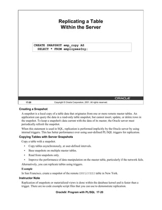 Replicating a Table
                                    Within the Server


               CREATE SNAPSHOT emp_copy AS
                 SELECT * FROM employees@ny;




       17-20                   Copyright © Oracle Corporation, 2001. All rights reserved.


Creating a Snapshot
 A snapshot is a local copy of a table data that originates from one or more remote master tables. An
 application can query the data in a read-only table snapshot, but cannot insert, update, or delete rows in
 the snapshot. To keep a snapshot's data current with the data of its master, the Oracle server must
 periodically refresh the snapshot.
 When this statement is used in SQL, replication is performed implicitly by the Oracle server by using
 internal triggers. This has better performance over using user-defined PL/SQL triggers for replication.
Copying Tables with Server Snapshots
 Copy a table with a snapshot.
   •     Copy tables asynchronously, at user-defined intervals.
   •     Base snapshots on multiple master tables.
   •     Read from snapshots only.
   •     Improve the performance of data manipulation on the master table, particularly if the network fails.
 Alternatively, you can replicate tables using triggers.
 Example
 In San Francisco, create a snapshot of the remote EMPLOYEES table in New York.
Instructor Note
 Replication of snapshots or materialized views is done within the database kernel and is faster than a
 trigger. There are no code example script files that you can use to demonstrate replication.

                                 Oracle9i: Program with PL/SQL 17-20
 