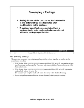 Developing a Package


            •   Saving the text of the CREATE PACKAGE statement
                in two different SQL files facilitates later
                modifications to the package.
            •   A package specification can exist without a
                package body, but a package body cannot exist
                without a package specification.




     12-7                    Copyright © Oracle Corporation, 2001. All rights reserved.


How to Develop a Package
 There are three basic steps to developing a package, similar to those steps that are used to develop
 a stand-alone procedure.
   1. Write the text of the CREATE PACKAGE statement within a SQL script file to create the package
      specification and run the script file. The source code is compiled into P code and is stored within
      the data dictionary.
   2. Write the text of the CREATE PACKAGE BODY statement within a SQL script file to create the
      package body and run the script file.
      The source code is compiled into P code and is also stored within the data dictionary.
   3. Invoke any public construct within the package from an Oracle server environment.




                                 Oracle9i: Program with PL/SQL 12-7
 