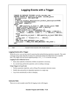 Logging Events with a Trigger

           CREATE OR REPLACE TRIGGER notify_reorder_rep
           BEFORE UPDATE OF quantity_on_hand, reorder_point
            ON inventories FOR EACH ROW
            DECLARE
            v_descrip product_descriptions.product_description%TYPE;
            v_msg_text VARCHAR2(2000);
            stat_send number(1);
           BEGIN
             IF :NEW.quantity_on_hand <= :NEW.reorder_point THEN
              SELECT product_description INTO v_descrip
              FROM product_descriptions
              WHERE product_id = :NEW.product_id;
              v_msg_text := 'ALERT: INVENTORY LOW ORDER:'||CHR(10)||
              ...'Yours,' ||CHR(10) ||user || '.'|| CHR(10)|| CHR(10);
             ELSIF
              :OLD.quantity_on_hand < :NEW.quantity_on_hand THEN NULL;
             ELSE
              v_msg_text := 'Product #'||... CHR(10);
             END IF;
             DBMS_PIPE.PACK_MESSAGE(v_msg_text);
             stat_send := DBMS_PIPE.SEND_MESSAGE('INV_PIPE');
           END;


       17-24                   Copyright © Oracle Corporation, 2001. All rights reserved.



Logging Events with a Trigger
 Within the server, you can log events by querying data and performing operations manually. This sends
 a message using a pipe when the inventory for a particular product has fallen below the acceptable
 limit. This trigger uses the Oracle-supplied package DBMS_PIPE to send the message.
 Logging Events within the Server
   •     Query data explicitly to determine whether an operation is necessary.
   •     In a second step, perform the operation, such as sending a message.
 Using Triggers to Log Events
   •     Perform operations implicitly, such as firing off an automatic electronic memo.
   •     Modify data and perform its dependent operation in a single step.
   •     Log events automatically as data is changing.




Instructor Note
 There are no code example script files for logging events with triggers.



                                Oracle9i: Program with PL/SQL 17-24
 