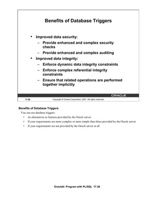 Benefits of Database Triggers


               •   Improved data security:
                   – Provide enhanced and complex security
                     checks
                   – Provide enhanced and complex auditing
               •   Improved data integrity:
                   – Enforce dynamic data integrity constraints
                   – Enforce complex referential integrity
                     constraints
                   – Ensure that related operations are performed
                     together implicitly


       17-26                   Copyright © Oracle Corporation, 2001. All rights reserved.



Benefits of Database Triggers
 You can use database triggers:
   •     As alternatives to features provided by the Oracle server
   •     If your requirements are more complex or more simple than those provided by the Oracle server
   •     If your requirements are not provided by the Oracle server at all




                                Oracle9i: Program with PL/SQL 17-26
 