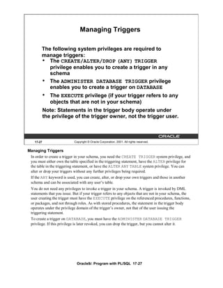 Managing Triggers

        The following system privileges are required to
        manage triggers:
        • The CREATE/ALTER/DROP (ANY) TRIGGER
           privilege enables you to create a trigger in any
           schema
        • The ADMINISTER DATABASE TRIGGER privilege
           enables you to create a trigger on DATABASE
            •   The EXECUTE privilege (if your trigger refers to any
                objects that are not in your schema)
            Note: Statements in the trigger body operate under
            the privilege of the trigger owner, not the trigger user.



    17-27                   Copyright © Oracle Corporation, 2001. All rights reserved.


Managing Triggers
 In order to create a trigger in your schema, you need the CREATE TRIGGER system privilege, and
 you must either own the table specified in the triggering statement, have the ALTER privilege for
 the table in the triggering statement, or have the ALTER ANY TABLE system privilege. You can
 alter or drop your triggers without any further privileges being required.
 If the ANY keyword is used, you can create, alter, or drop your own triggers and those in another
 schema and can be associated with any user’s table.
 You do not need any privileges to invoke a trigger in your schema. A trigger is invoked by DML
 statements that you issue. But if your trigger refers to any objects that are not in your schema, the
 user creating the trigger must have the EXECUTE privilege on the referenced procedures, functions,
 or packages, and not through roles. As with stored procedures, the statement in the trigger body
 operates under the privilege domain of the trigger’s owner, not that of the user issuing the
 triggering statement.
 To create a trigger on DATABASE, you must have the ADMINISTER DATABASE TRIGGER
 privilege. If this privilege is later revoked, you can drop the trigger, but you cannot alter it.




                              Oracle9i: Program with PL/SQL 17-27
 