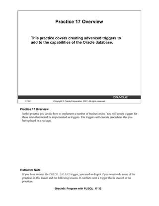 Practice 17 Overview


            This practice covers creating advanced triggers to
            add to the capabilities of the Oracle database.




    17-32                     Copyright © Oracle Corporation, 2001. All rights reserved.


Practice 17 Overview
  In this practice you decide how to implement a number of business rules. You will create triggers for
  those rules that should be implemented as triggers. The triggers will execute procedures that you
  have placed in a package.




Instructor Note
  If you have created the CHECK_SALARY trigger, you need to drop it if you want to do some of the
  practices in this lesson and the following lessons. It conflicts with a trigger that is created in the
  practices.

                               Oracle9i: Program with PL/SQL 17-32
 