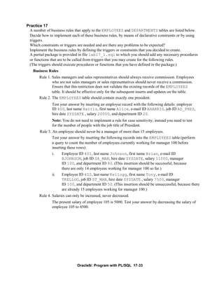 Practice 17
 A number of business rules that apply to the EMPLOYEES and DEPARTMENTS tables are listed below.
 Decide how to implement each of these business rules, by means of declarative constraints or by using
 triggers.
 Which constraints or triggers are needed and are there any problems to be expected?
 Implement the business rules by defining the triggers or constraints that you decided to create.
 A partial package is provided in file lab17_1.sql to which you should add any necessary procedures
 or functions that are to be called from triggers that you may create for the following rules.
 (The triggers should execute procedures or functions that you have defined in the package.)
   Business Rules
       Rule 1. Sales managers and sales representatives should always receive commission. Employees
               who are not sales managers or sales representatives should never receive a commission.
               Ensure that this restriction does not validate the existing records of the EMPLOYEES
               table. It should be effective only for the subsequent inserts and updates on the table.
       Rule 2. The EMPLOYEES table should contain exactly one president.
               Test your answer by inserting an employee record with the following details: employee
               ID 400, last name Harris, first name Alice, e-mail ID AHARRIS, job ID AD_PRES,
               hire date SYSDATE , salary 20000, and department ID 20.
               Note: You do not need to implement a rule for case sensitivity; instead you need to test
               for the number of people with the job title of President.
       Rule 3. An employee should never be a manager of more than 15 employees.
               Test your answer by inserting the following records into the EMPLOYEES table (perform
               a query to count the number of employees currently working for manager 100 before
               inserting these rows):
               i.    Employee ID 401, last name Johnson, first name Brian, e-mail ID
                     BJOHNSON, job ID SA_MAN, hire date SYSDATE, salary 11000, manager
                     ID 100, and department ID 80. (This insertion should be successful, because
                     there are only 14 employees working for manager 100 so far.)
               ii.   Employee ID 402, last name Kellogg, first name Tony, e-mail ID
                     TKELLOG, job ID ST_MAN, hire date SYSDATE , salary 7500, manager
                     ID 100, and department ID 50. (This insertion should be unsuccessful, because there
                     are already 15 employees working for manager 100.)
       Rule 4. Salaries can only be increased, never decreased.
               The present salary of employee 105 is 5000. Test your answer by decreasing the salary of
               employee 105 to 4500.




                              Oracle9i: Program with PL/SQL 17-33
 