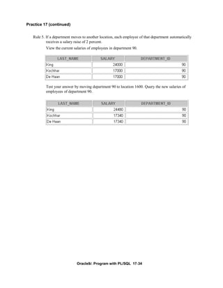 Practice 17 (continued)


   Rule 5. If a department moves to another location, each employee of that department automatically
           receives a salary raise of 2 percent.
          View the current salaries of employees in department 90.




          Test your answer by moving department 90 to location 1600. Query the new salaries of
          employees of department 90.




                             Oracle9i: Program with PL/SQL 17-34
 