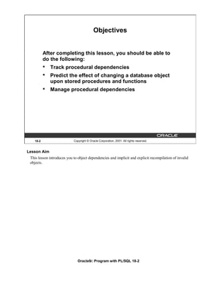 Objectives


           After completing this lesson, you should be able to
           do the following:
           •   Track procedural dependencies
           •   Predict the effect of changing a database object
               upon stored procedures and functions
           •   Manage procedural dependencies




    18-2                    Copyright © Oracle Corporation, 2001. All rights reserved.


Lesson Aim
 This lesson introduces you to object dependencies and implicit and explicit recompilation of invalid
 objects.




                               Oracle9i: Program with PL/SQL 18-2
 