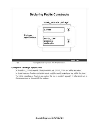 Declaring Public Constructs

                                                 COMM_PACKAGE package


                                                 G_COMM                                    1

                 Package
                 specification
                                                 RESET_COMM
                                                 procedure                                 2
                                                 declaration




      12-9                    Copyright © Oracle Corporation, 2001. All rights reserved.



Example of a Package Specification
    In the slide, G_COMM is a public (global) variable, and RESET_COMM is a public procedure.
     In the package specification, you declare public variables, public procedures, and public functions.
     The public procedures or functions are routines that can be invoked repeatedly by other constructs in
     the same package or from outside the package.




                                  Oracle9i: Program with PL/SQL 12-9
 