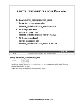 REMOTE_DEPENDENCIES_MODE Parameter


           Setting REMOTE_DEPENDENCIES_MODE:
           •    As an init.ora parameter
                REMOTE_DEPENDENCIES_MODE = value
           •    At the system level
                ALTER SYSTEM SET
                REMOTE_DEPENDENCIES_MODE = value
           •    At the session level
                ALTER SESSION SET
                REMOTE_DEPENDENCIES_MODE = value




   18-16                   Copyright © Oracle Corporation, 2001. All rights reserved.


Setting the REMOTE_DEPENDENCIES_MODE
 value           TIMESTAMP
                 SIGNATURE
 Specify the value of the REMOTE_DEPENDENCIES_MODE parameter, using one of the three
 methods described in the slide.
 Note: The calling site determines the dependency model.




                             Oracle9i: Program with PL/SQL 18-16
 