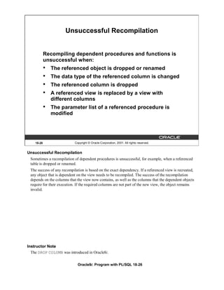Unsuccessful Recompilation


            Recompiling dependent procedures and functions is
            unsuccessful when:
            •   The referenced object is dropped or renamed
            •   The data type of the referenced column is changed
            •   The referenced column is dropped
            •   A referenced view is replaced by a view with
                different columns
            •   The parameter list of a referenced procedure is
                modified




    18-26                   Copyright © Oracle Corporation, 2001. All rights reserved.


Unsuccessful Recompilation
 Sometimes a recompilation of dependent procedures is unsuccessful, for example, when a referenced
 table is dropped or renamed.
 The success of any recompilation is based on the exact dependency. If a referenced view is recreated,
 any object that is dependent on the view needs to be recompiled. The success of the recompilation
 depends on the columns that the view now contains, as well as the columns that the dependent objects
 require for their execution. If the required columns are not part of the new view, the object remains
 invalid.




Instructor Note
  The DROP COLUMN was introduced in Oracle8i.


                              Oracle9i: Program with PL/SQL 18-26
 