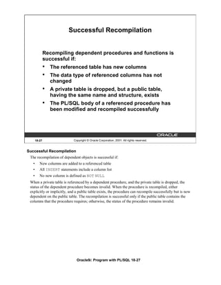 Successful Recompilation


               Recompiling dependent procedures and functions is
               successful if:
               •   The referenced table has new columns
               •   The data type of referenced columns has not
                   changed
               •   A private table is dropped, but a public table,
                   having the same name and structure, exists
               •   The PL/SQL body of a referenced procedure has
                   been modified and recompiled successfully




       18-27                  Copyright © Oracle Corporation, 2001. All rights reserved.


Successful Recompilation
 The recompilation of dependent objects is successful if:
   •      New columns are added to a referenced table
   •      All INSERT statements include a column list
   •      No new column is defined as NOT NULL
 When a private table is referenced by a dependent procedure, and the private table is dropped, the
 status of the dependent procedure becomes invalid. When the procedure is recompiled, either
 explicitly or implicitly, and a public table exists, the procedure can recompile successfully but is now
 dependent on the public table. The recompilation is successful only if the public table contains the
 columns that the procedure requires; otherwise, the status of the procedure remains invalid.




                                Oracle9i: Program with PL/SQL 18-27
 